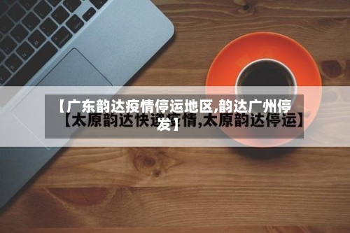 【广东韵达疫情停运地区,韵达广州停发】