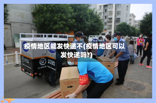 疫情地区能发快递不(疫情地区可以发快递吗?)