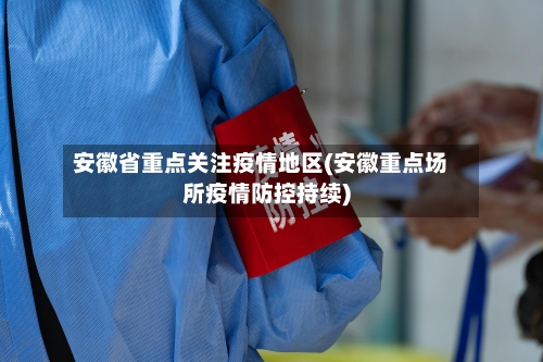 安徽省重点关注疫情地区(安徽重点场所疫情防控持续)