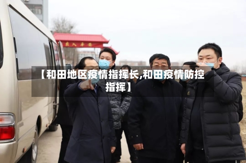 【和田地区疫情指挥长,和田疫情防控指挥】-第1张图片