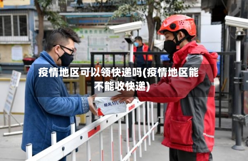 疫情地区可以领快递吗(疫情地区能不能收快递)-第1张图片
