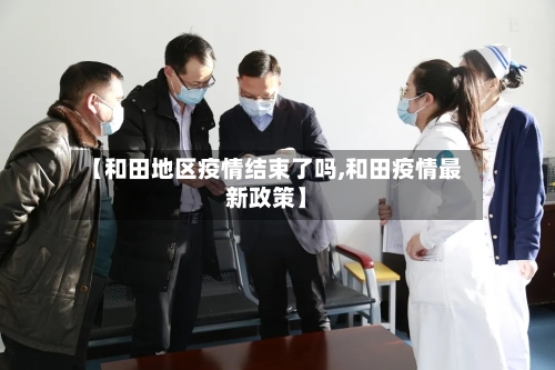 【和田地区疫情结束了吗,和田疫情最新政策】-第1张图片